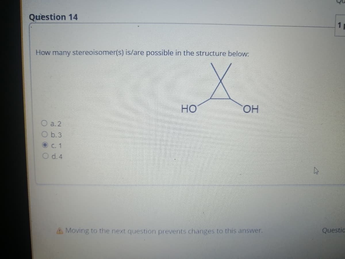 Question 14
How many stereoisomer(s) is/are possible in the structure below:
Xom
ОН
a.2
O b.3
O c. 1
d. 4
OO
HO
Moving to the next question prevents changes to this answer.
1
Questic
