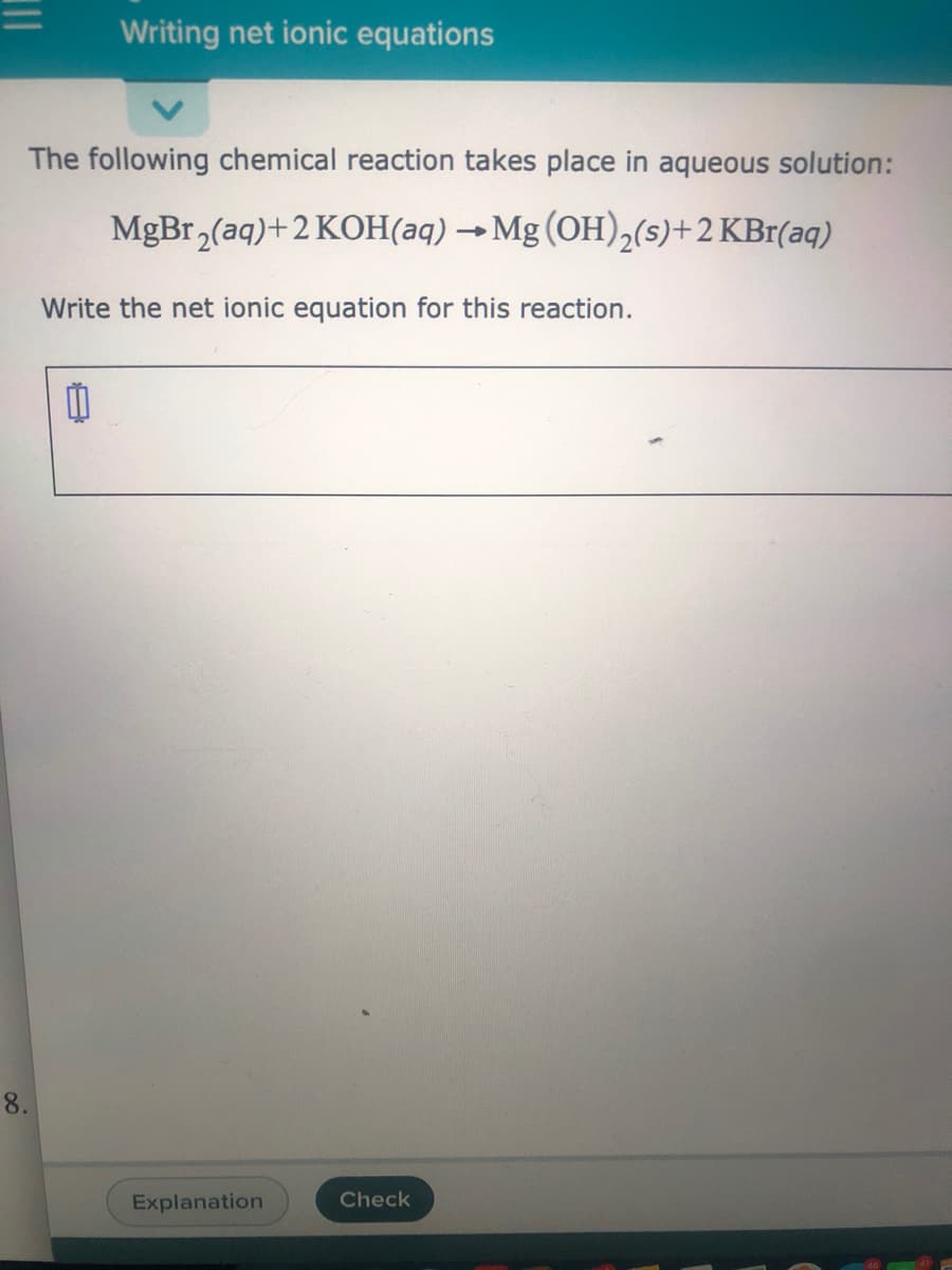 Writing net ionic equations
The following chemical reaction takes place in aqueous solution:
MgBr,(aq)+2 KOH(aq) → Mg (OH),(s)+2 KBr(aq)
Write the net ionic equation for this reaction.
8.
Explanation
Check
