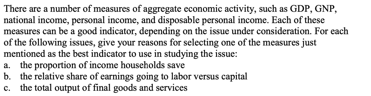 There are a number of measures of aggregate economic activity, such as GDP, GNP,
national income, personal income, and disposable personal income. Each of these
measures can be a good indicator, depending on the issue under consideration. For each
of the following issues, give your reasons for selecting one of the measures just
mentioned as the best indicator to use in studying the issue:
the proportion of income households save
b. the relative share of earnings going to labor versus capital
the total output of final goods and services
а.
с.
