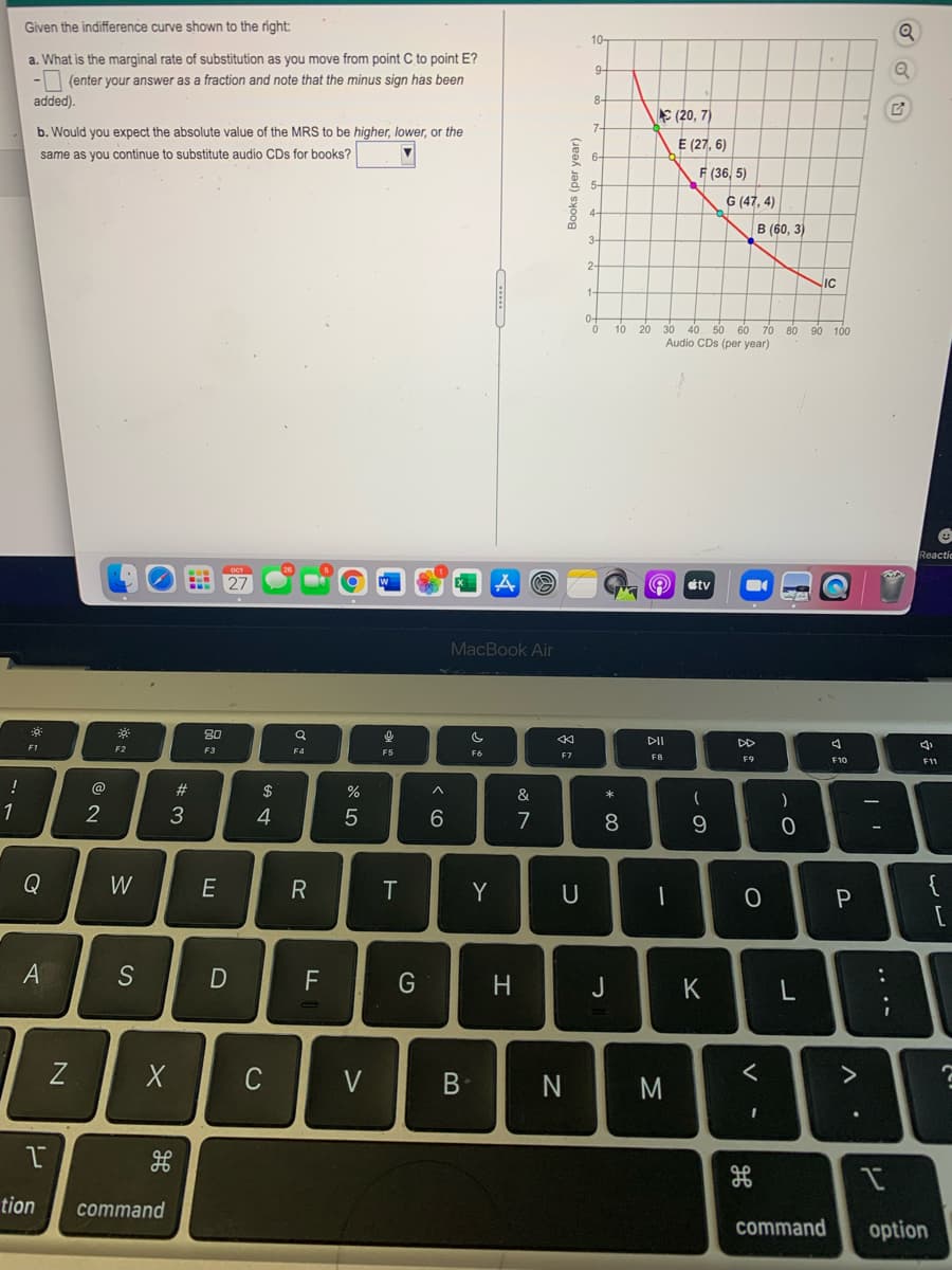 Given the indifference curve shown to the right:
10-
a. What is the marginal rate of substitution as you move from point C to point E?
9-
- (enter your answer as a fraction and note that the minus sign has been
added).
8-
S (20, 7)
b. Would you expect the absolute value of the MRS to be higher, lower, or the
E (27, 6)
same as you continue to substitute audio CDs for books?
6-
F (36, 5)
& 5-
G (47, 4)
B (60, 3)
2-
IC
04
20 30 40 50 60 70
Audio CDs (per year)
10
80 90 100
Reactic
étv
MacBook Air
80
DII
DD
F1
F2
F3
F4
F5
F6
F7
F8
F9
F10
F11
!
#
&
1
4
7
8
Q
W
E
Y
U
{
F
J
K
C
V
B
く
tion
command
command
option
レ
Σ
ト
* 3
レ
