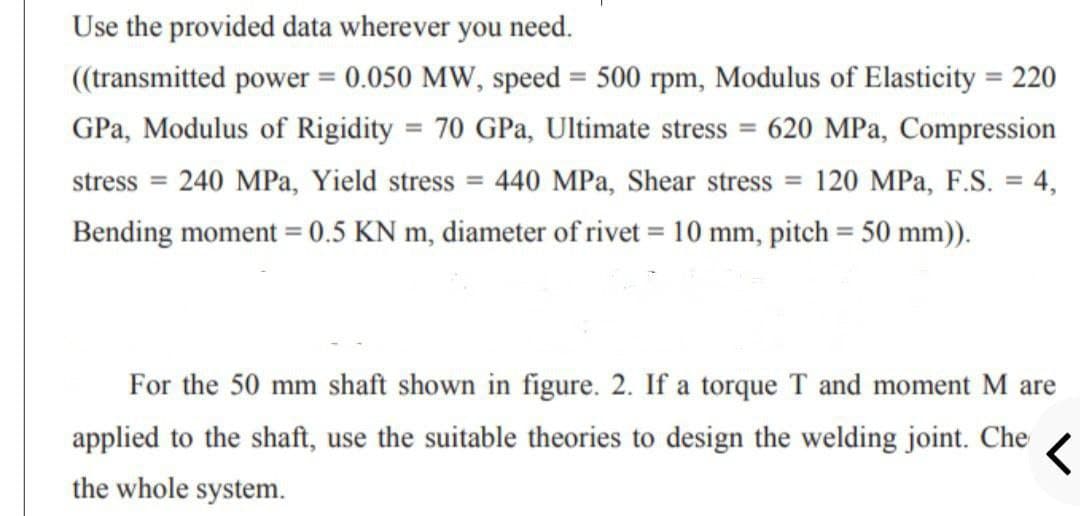 Use the provided data wherever you need.
((transmitted power = 0.050 MW, speed = 500 rpm, Modulus of Elasticity = 220
%3D
%3D
GPa, Modulus of Rigidity = 70 GPa, Ultimate stress = 620 MPa, Compression
stress = 240 MPa, Yield stress = 440 MPa, Shear stress = 120 MPa, F.S. = 4,
Bending moment = 0.5 KN m, diameter of rivet = 10 mm, pitch = 50 mm)).
For the 50 mm shaft shown in figure. 2. If a torque T and moment M are
applied to the shaft, use the suitable theories to design the welding joint. Che
the whole system.
