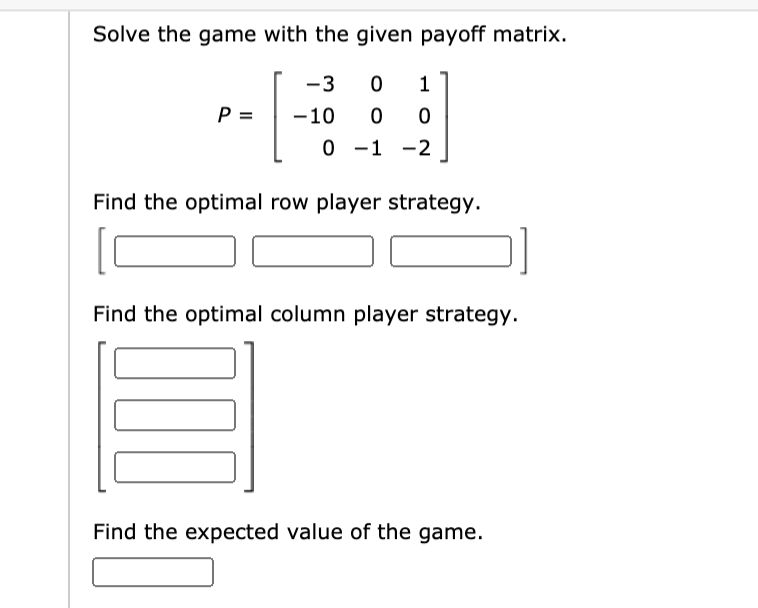 Solve the game with the given payoff matrix.
-3
1
P =
-10
0 -1 -2
Find the optimal row player strategy.
Find the optimal column player strategy.
Find the expected value of the game.
