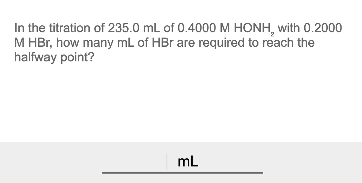 In the titration of 235.0 mL of 0.4000 M HONH, with 0.2000
M HBr, how many mL of HBr are required to reach the
halfway point?
mL
