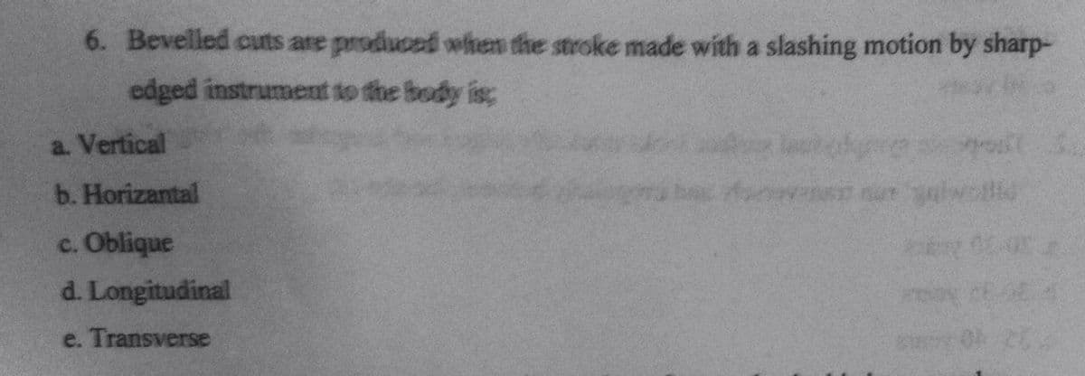6. Bevelled cuts are produced when the stroke made with a slashing motion by sharp-
edged instrument to the body is;
a. Vertical
b. Horizantal
c. Oblique
d. Longitudinal
e. Transverse
