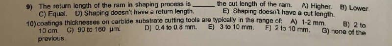 the cut length of the ram.
9) The return length of the ram in shaping process is
C) Equal. D) Shaping doesn't have a return length.
A) Higher. B) Lower.
E) Shaping doesn't have a cut length.
10) coatings thicknesses on carbide substrate cutting tools are typically in the range of: A) 1-2 mm.
D) 0.4 to 0.8 mm.
E) 3 to 10 mm.
F) 2 to 10 mm.
B) 2 to
G) none of the
C) 90 to 160 μm.
10 cm.
previous.