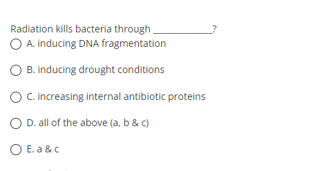 Radiation kills bacteria through.
O A. inducing DNA fragmentation
O B. inducing drought conditions
O C. increasing internal antibiotic proteins
O D. all of the above (a, b & c)
O E. a &c
