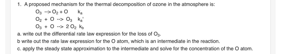 1. A proposed mechanism for the thermal decomposition of ozone in the atmosphere is:
03 --> O₂ + O
Ka
O₂ + 0 --> 03 Ka'
03 02 0₂ Kb
a. write out the differential rate law expression for the loss of O3.
b write out the rate law expression for the O atom, which an intermediate in the reaction.
c. apply the steady state approximation to the intermediate and solve for the concentration of the O atom.