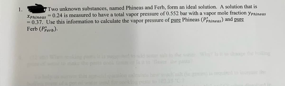 1.
Two unknown substances, named Phineas and Ferb, form an ideal solution. A solution that is
Xphineas = 0.24 is measured to have a total vapor pressure of 0.552 bar with a vapor mole fraction Yphineas
= 0.37. Use this information to calculate the vapor pressure of pure Phineas (PPhineas) and pure
Ferb (Perb).
making pasta it is suggested to add some salt to the water. Why? Is it to change the boiling
to make the parts cook faster or is it to aver the pasta
question calculate how much salt (te grams) is required to increase the
1 for cooking paste to 102.25 "C?