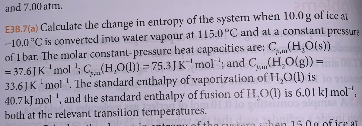 and 7.00 atm.
m
E3B.7(a) Calculate the change in entropy of the system when 10.0 g of ice at
-10.0°C is converted into water vapour at 115.0 °C and at a constant pressure
of 1 bar. The molar constant-pressure heat capacities are: Cp,m(H₂O(s)) sbarc
= 37.6JK¹ mol¹; Cpm (H₂O(1)) = 75.3 J K¹ mol'; and Cm(H₂O(g)) = 00.11
33.6 J K¯¹ mol¯¹. The standard enthalpy of vaporization of H₂O(l) is to sus
40.7 kJ mol-¹, and the standard enthalpy of fusion of H₂O(l) is 6.01 kJ mol™¹,
om 01.0 lo grila
162 AST
both at the relevant transition temperatures.
fed dove ab 15.00 of ice at
han