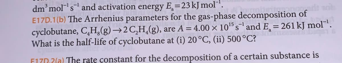 dm³ mol¹s¹ and activation energy E=23 kJ mol-¹.
S
E17D.1(b) The Arrhenius parameters for the gas-phase decomposition of
cyclobutane, CH.(g) →2 C₂H₂(g), are A = 4.00 × 10¹ s¹ and Ę¸ = 261 kJ mol™¹.
What is the half-life of cyclobutane at (i) 20 °C, (ii) 500 °C?
-1
F170.2(a) The rate constant for the decomposition of a certain substance is