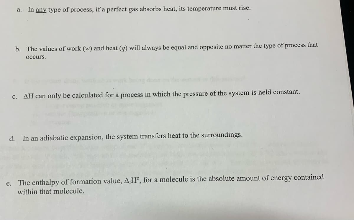 a. In any type of process, if a perfect gas absorbs heat, its temperature must rise.
b. The values of work (w) and heat (q) will always be equal and opposite no matter the type of process that
occurs.
c. AH can only be calculated for a process in which the pressure of the system is held constant.
d.
In an adiabatic expansion, the system transfers heat to the surroundings.
e. The enthalpy of formation value, AfHº, for a molecule is the absolute amount of
within that molecule.
energy contained