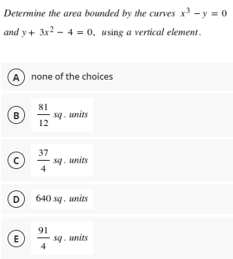 Determine the area bounded by the curves x³ - y = 0
and y + 3x² - 4 = 0, using a vertical element.
A) none of the choices
81
B
sq. units
12
37
C
sq. units
4
(D) 640 sq. units
91
E
sq. units
4