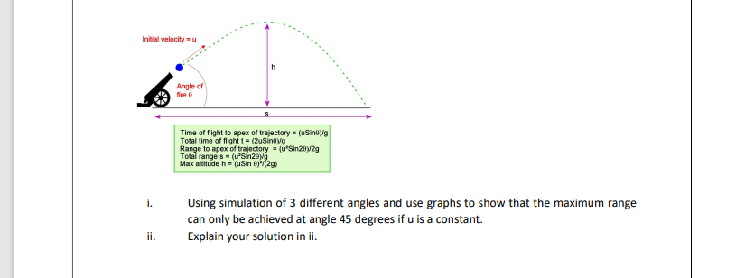 Initial velocity =u
h
Angle of
fire e
Time of flight to apex of trajectory (uSineg
Total time of flight t = (2usinoyg
Range to apex of trajectory (u'Sin20y2g
Total range s- (uSin20Mg
Max altitude h= (uSin )(2g)
Using simulation of 3 different angles and use graphs to show that the maximum range
can only be achieved at angle 45 degrees if u is a constant.
Explain your solution in ii.
i.
ii.
