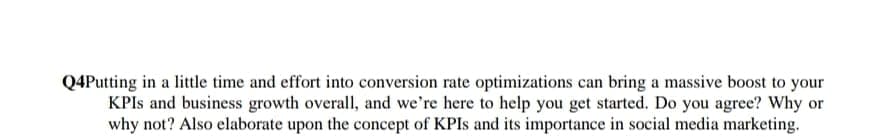 Q4Putting in a little time and effort into conversion rate optimizations can bring a massive boost to your
KPIS and business growth overall, and we're here to help you get started. Do you agree? Why or
why not? Also elaborate upon the concept of KPIS and its importance in social media marketing.
