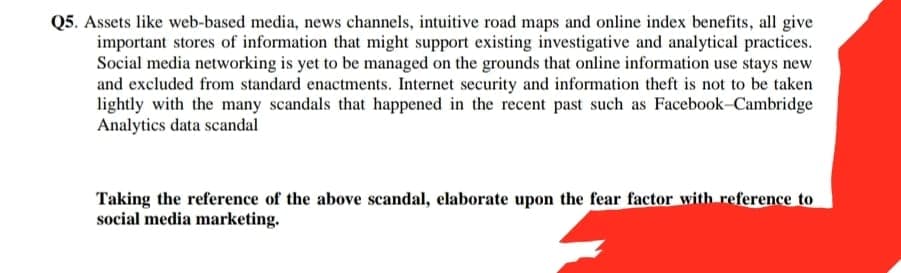 Q5. Assets like web-based media, news channels, intuitive road maps and online index benefits, all give
important stores of information that might support existing investigative and analytical practices.
Social media networking is yet to be managed on the grounds that online information use stays new
and excluded from standard enactments. Internet security and information theft is not to be taken
lightly with the many scandals that happened in the recent past such as Facebook-Cambridge
Analytics data scandal
Taking the reference of the above scandal, elaborate upon the fear factor with reference to
social media marketing.
