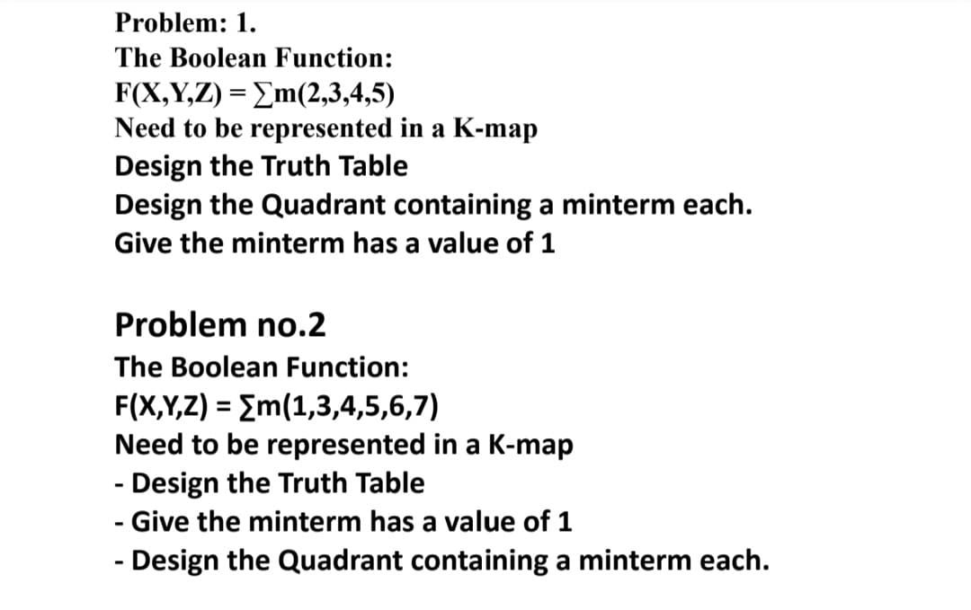 Problem: 1.
The Boolean Function:
F X,Y, )- Σm(2,3,4,5)
Need to be represented in a K-map
Design the Truth Table
Design the Quadrant containing a minterm each.
Give the minterm has a value of 1
Problem no.2
The Boolean Function:
F(X,Y,Z) = Em(1,3,4,5,6,7)
Need to be represented in a K-map
- Design the Truth Table
%3D
Give the minterm has a value of 1
- Design the Quadrant containing a minterm each.
