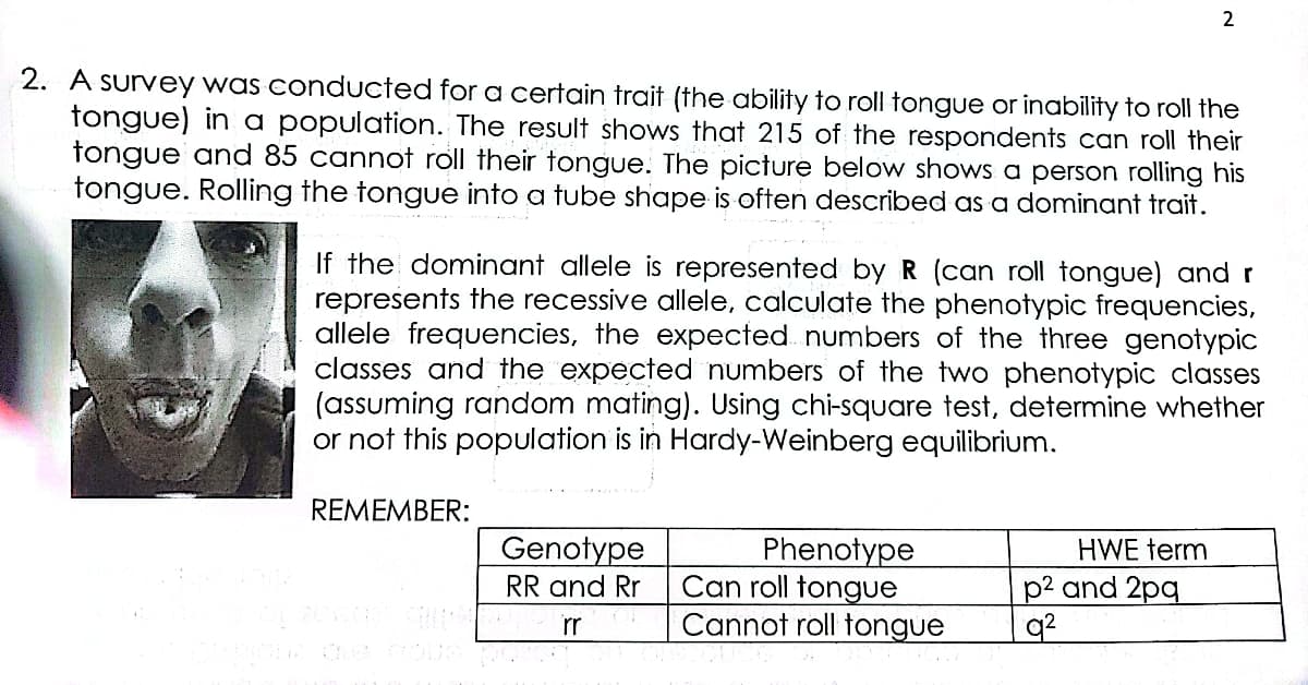 2
2. A survey was conducted for a certain trait (the ability to roll tongue or inability to roll the
tongue) in a population. The result shows that 215 of the respondents can roll their
tongue and 85 cannot roll their tongue. The picture below shows a person rolling his
tongue. Rolling the tongue into a tube shape is often described as a dominant trait.
If the dominant allele is represented by R (can roll tongue) and r
represents the recessive allele, calculate the phenotypic frequencies,
allele frequencies, the expected numbers of the three genotypic
classes and the expected numbers of the two phenotypic classes
(assuming random mating). Using chi-square test, determine whether
or not this population is in Hardy-Weinberg equilibrium.
REMEMBER:
Genotype
Phenotype
Can roll tongue
Cannot roll tongue
HWE term
p2 and 2pq
q2
RR and Rr
rr
