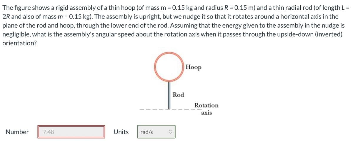The figure shows a rigid assembly of a thin hoop (of mass m = 0.15 kg and radius R = 0.15 m) and a thin radial rod (of length L =
2R and also of mass m = 0.15 kg). The assembly is upright, but we nudge it so that it rotates around a horizontal axis in the
plane of the rod and hoop, through the lower end of the rod. Assuming that the energy given to the assembly in the nudge is
negligible, what is the assembly's angular speed about the rotation axis when it passes through the upside-down (inverted)
orientation?
Number
7.48
Units
rad/s
Rod
Hoop
Rotation
axis