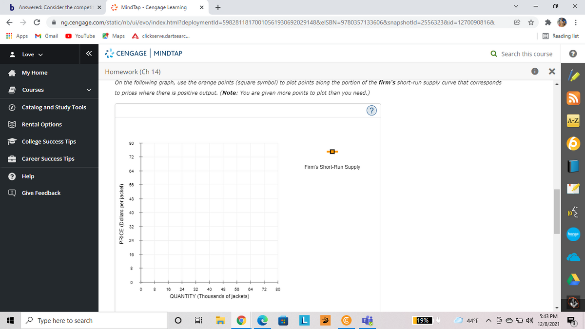 b. Answered: Consider the competit X
* MindTap - Cengage Learning
A ng.cengage.com/static/nb/ui/evo/index.html?deploymentld=59828118170010561930692029148&elSBN=9780357133606&snapshotld=2556323&id=1270090816&
E Apps M Gmail
YouTube A Maps A clickserve.dartsearc.
E Reading list
«
* CENGAGE MINDTAP
Q Search this course
Love v
A My Home
Homework (Ch 14)
On the following graph, use the orange points (square symbol) to plot points along the portion of the firm's short-run supply curve that corresponds
Courses
to prices where there is positive output. (Note: You are given more points to plot than you need.)
O Catalog and Study Tools
(?)
A-Z
EE Rental Options
P College Success Tips
80
72
Career Success Tips
Firm's Short-Run Supply
64
? Help
56
O Give Feedback
48
40
32
bonge
24
18
8
16
24
32
40
48
56
64
72
80
QUANTITY (Thousands of jackets)
5:43 PM
P Type here to search
L
19%
44°F
O O O 4)
12/8/2021
PRICE (Dollars per jacket)
x ...
