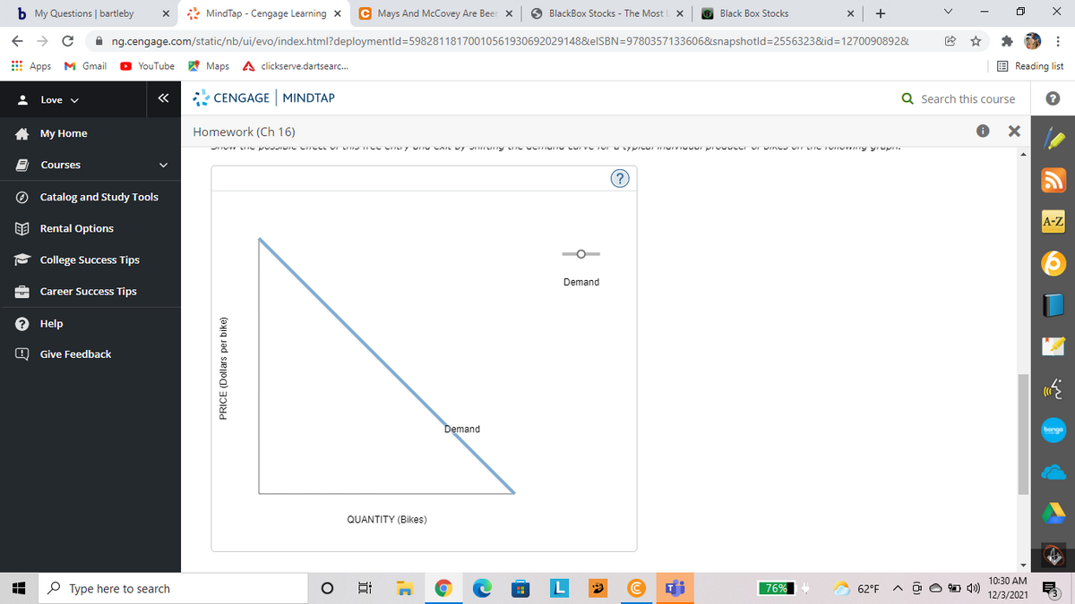 b My Questions | bartleby
* MindTap - Cengage Learning X
C Mays And McCovey Are Beer x
O BlackBox Stocks - The Most
Black Box Stocks
+
A ng.cengage.com/static/nb/ui/evo/index.html?deploymentld=59828118170010561930692029148&elSBN=9780357133606&snapshotld=2556323&id=1270090892&
E Apps M Gmail
W Maps A clickserve.dartsearc.
E Reading list
YouTube
«
* CENGAGEMINDTAP
Q Search this course
Love v
A My Home
Homework (Ch 16)
Courses
(?
O Catalog and Study Tools
A-Z
EE Rental Options
P College Success Tips
Demand
Career Success Tips
? Help
O Give Feedback
Demand
bonge
QUANTITY (Bikes)
10:30 AM
P Type here to search
L
76%
62°F
O O D 1)
12/3/2021
PRICE (Dollars per bike)
x ...
