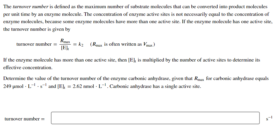 The turnover number is defined as the maximum number of substrate molecules that can be converted into product molecules
per unit time by an enzyme molecule. The concentration of enzyme active sites is not necessarily equal to the concentration of
enzyme molecules, because some enzyme molecules have more than one active site. If the enzyme molecule has one active site,
the turnover number is given by
turnover number =
Rmax
[E]t
= k₂ (Rmax is often written as Vmax)
If the enzyme molecule has more than one active site, then [E], is multiplied by the number of active sites to determine its
effective concentration.
turnover number =
Determine the value of the turnover number of the enzyme carbonic anhydrase, given that Rmax for carbonic anhydrase equals
249 μmol Ls¹ and [E], = 2.62 nmol · L-¹. Carbonic anhydrase has a single active site.
$1