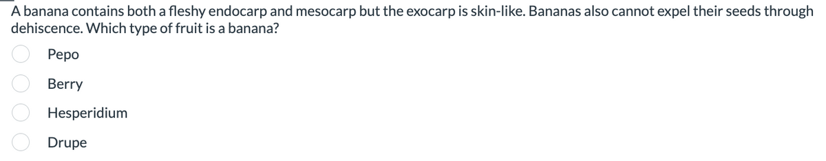 A banana contains both a fleshy endocarp and mesocarp but the exocarp is skin-like. Bananas also cannot expel their seeds through
dehiscence. Which type of fruit is a banana?
Pepo
Berry
Hesperidium
Drupe