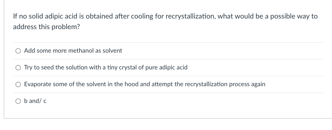 If no solid adipic acid is obtained after cooling for recrystallization, what would be a possible way to
address this problem?
O Add some more methanol as solvent
O Try to seed the solution with a tiny crystal of pure adipic acid
Evaporate some of the solvent in the hood and attempt the recrystallization process again
O b and/ c