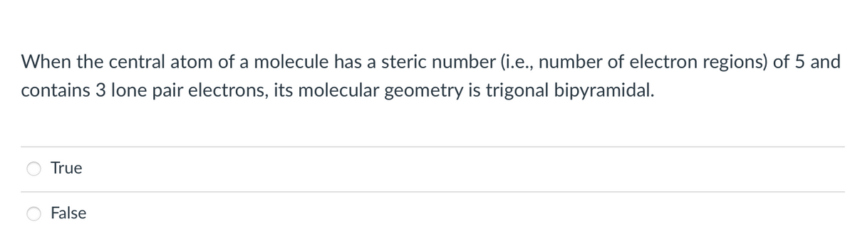 When the central atom of a molecule has a steric number (i.e., number of electron regions) of 5 and
contains 3 lone pair electrons, its molecular geometry is trigonal bipyramidal.
True
False