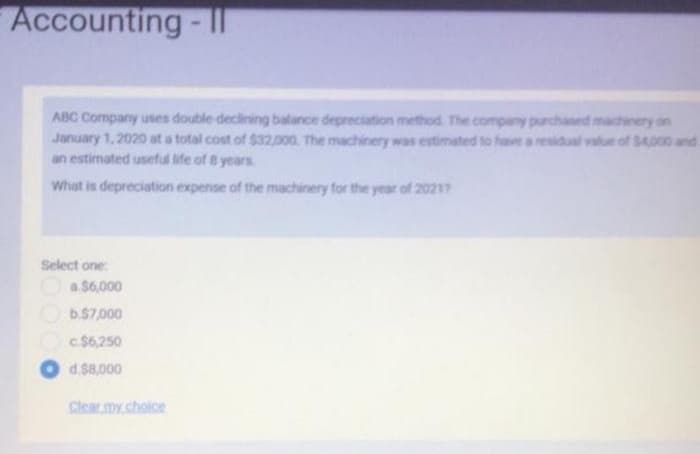 Accounting-
ABC Company uses double declining balance depreciation method. The company purchased machinery on
January 1, 2020 at a total cost of $32,000. The machinery was estimated to have a residual value of $4,000 and
an estimated useful life of 8 years
What is depreciation expense of the machinery for the year of 20217
Select one:
a $6,000
b.$7,000
c.$6,250
d.$8,000
Clear my choice