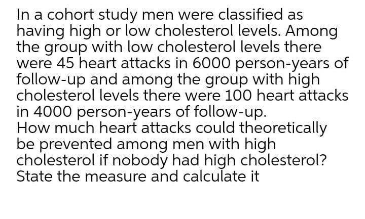 In a cohort study men were classified as
having high or low cholesterol levels. Among
the group with low cholesterol levels there
were 45 heart attacks in 6000 person-years of
follow-up and among the group with high
cholesterol levels there were 100 heart attacks
in 4000 person-years of follow-up.
How much heart attacks could theoretically
be prevented among men with high
cholesterol if nobody had high cholesterol?
State the measure and calculate it
