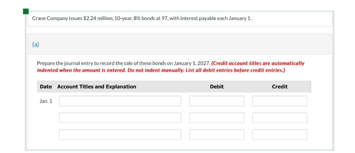 Crane Company issues $2.24 million, 10-year, 8% bonds at 97, with interest payable each January 1.
(a)
Prepare the journal entry to record the sale of these bonds on January 1, 2027. (Credit account titles are automatically
indented when the amount is entered. Do not indent manually. List all debit entries before credit entries.)
Date Account Titles and Explanation
Jan. 1
Debit
Credit