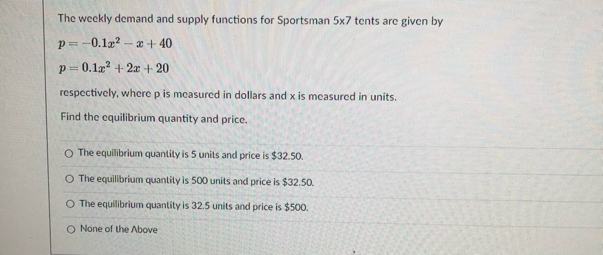 The weekly demand and supply functions for Sportsman 5x7 tcnts are given by
p= -0.1x2 - x + 40
p = 0.1a? + 2x + 20
respectively, where p is measurcd in dollars and x is mcasured in units.
Find the cquilibrium quantity and price.
O The equilibrium quantily is 5 units and price is $32.50.
O The equilibrium quantity is 500 units and price is $32.50.
O The equilibrium quantity is 32.5 units and price is $500.
O None of the Above
