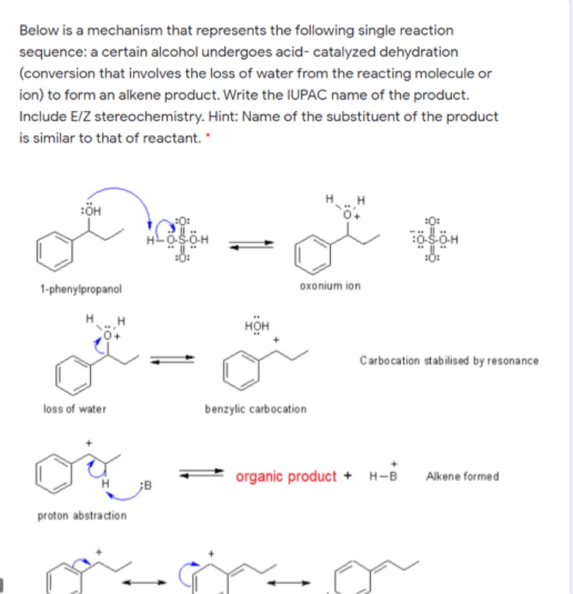 Below is a mechanism that represents the following single reaction
sequence: a certain alcohol undergoes acid- catalyzed dehydration
(conversion that involves the loss of water from the reacting molecule or
ion) to form an alkene product. Write the IUPAC name of the product.
Include E/Z stereochemistry. Hint: Name of the substituent of the product
is similar to that of reactant. *
:ÖH
:O:
:0:
:O:
1-phenylpropanol
oxonium ion
H.
нон
Carbocation stabilised by resonance
loss of water
benzylic carbocation
organic product + H-B
Alkene formed
;B
proton abstraction
