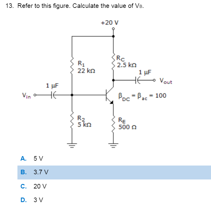 13. Refer to this figure. Calculate the value of VB.
+20 V
Rc
2.5 kn
1 μΕ
HE
R1
22 kn
- Vout
1 μF
Vin HE
Poc = Bac = 100
DC
R2
5 kn
RE
500 2
А. 5V
В. 3.7 V
С. 20 V
D. 3 V
