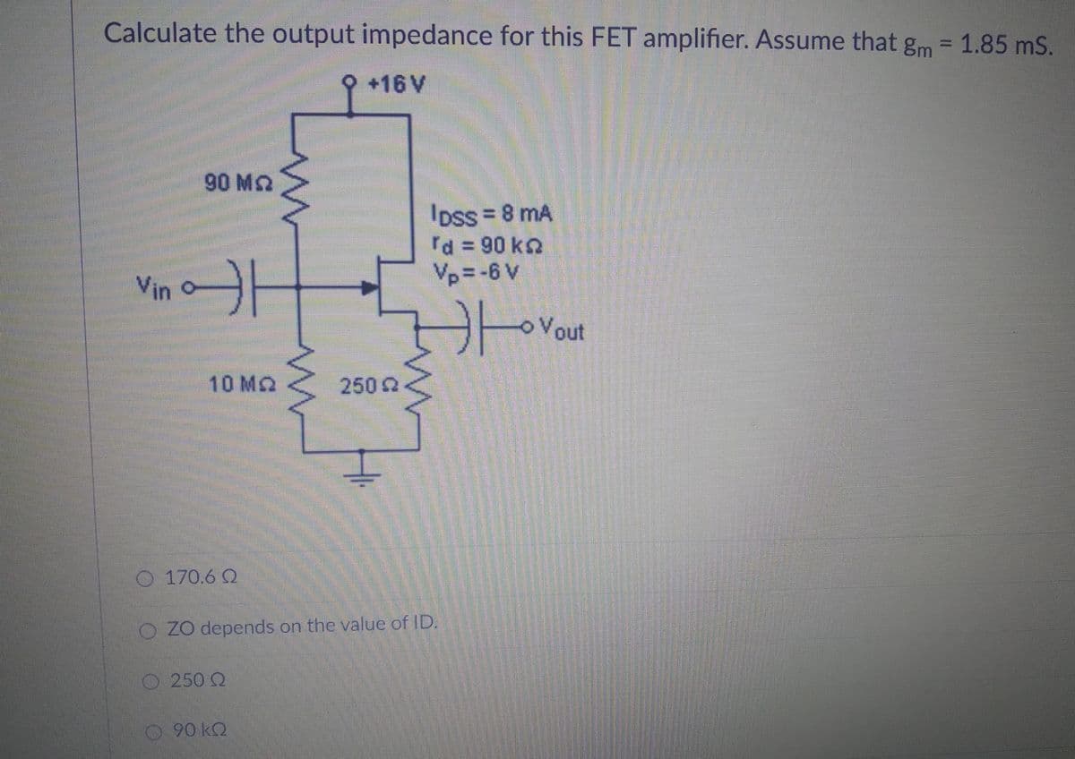 Calculate the output impedance for this FET amplifier. Assume that gm = 1.85 ms.
+16 V
90 ΜΩ
IDSS = 8 mA
d = 90 ko
Vp=-6 V
。
Vin o
10 MQ
250 Q
170.60
O ZO depends on the value of ID.
250 Q
90 kQ
Ο
Vout