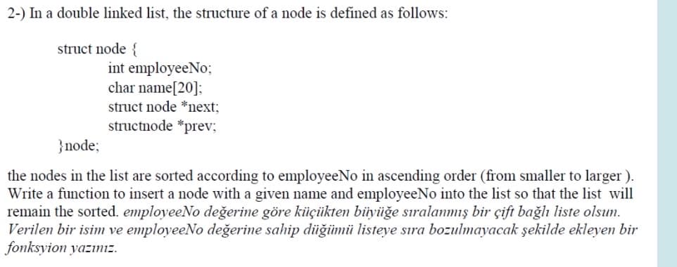 2-) In a double linked list, the structure of a node is defined as follows:
struct node {
int employeeNo;
char name[20];
struct node *next;
structnode *prev;
}node;
the nodes in the list are sorted according to employeeNo in ascending order (from smaller to larger ).
Write a function to insert a node with a given name and employeeNo into the list so that the list will
remain the sorted. employeeNo değerine göre kiüçükten büyüğe sıralanmış bir çift bağlı liste olsun.
Verilen bir isim ve employeeNo değerine sahip düğümü listeye sıra bozulmayacak şekilde ekleyen bir
fonksyion yazınız.
