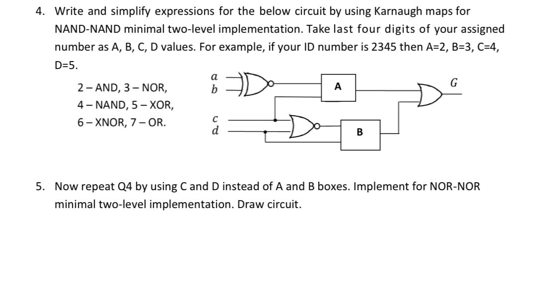 4. Write and simplify expressions for the below circuit by using Karnaugh maps for
NAND-NAND minimal two-level implementation. Take last four digits of your assigned
number as A, B, C, D values. For example, if your ID number is 2345 then A=2, B=3, C=4,
D=5.
a
G
2 - AND, 3– NOR,
4- NAND, 5 – XOR,
6- XNOR, 7 – OR.
b
A
d
В
5. Now repeat Q4 by using C and D instead of A and B boxes. Implement for NOR-NOR
minimal two-level implementation. Draw circuit.

