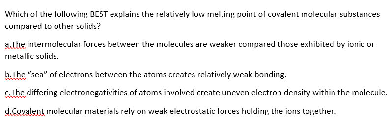 Which of the following BEST explains the relatively low melting point of covalent molecular substances
compared to other solids?
a. The intermolecular forces between the molecules are weaker compared those exhibited by ionic or
metallic solids.
b.The "sea" of electrons between the atoms creates relatively weak bonding.
c.The differing electronegativities of atoms involved create uneven electron density within the molecule.
d.Covalent molecular materials rely on weak electrostatic forces holding the ions together.