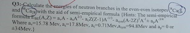 Q3:-Calçulate the energles of neutron branches in the even-even isotopesCa
and ("Caz8 with the aid of semi-empirical formula (Hints: The semi-empirical
formula EBE(A,Z) = a,A - a,A- aZ(Z-1)A- asym(A-2Z) A± apA*
Where a,=15.78 Mev, a,=17.8Mev, a-0.71Mev,aym-94.8Mev and a,= 0 or
+34Mev.}
213.
-1/3
