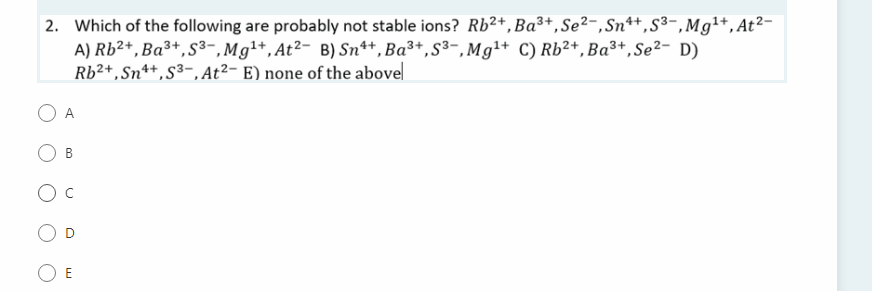 2. Which of the following are probably not stable ions? Rb²+,Ba³+,Se²-, Sn*+,S³-,Mg1+,At²-
A) Rb²+,Ba³+,S³-,Mg1+, At²- B) Sn++, Ba³+,S³-, Mg1+ C) Rb²+,Ba³+,Se²- D)
Rb²+,Sn**,S³-, At²- E) none of the abovel
A
E
