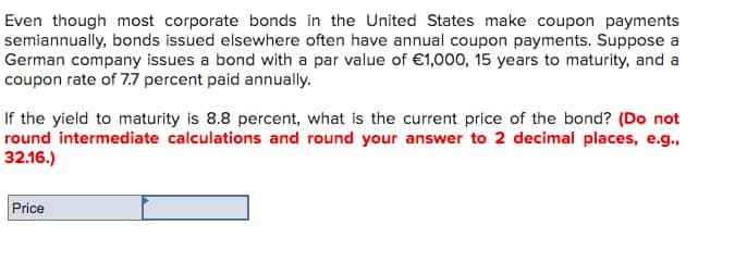 Even though most corporate bonds in the United States make coupon payments
semiannually, bonds issued elsewhere often have annual coupon payments. Suppose a
German company issues a bond with a par value of €1,000, 15 years to maturity, and a
coupon rate of 7.7 percent paid annually.
If the yield to maturity is 8.8 percent, what is the current price of the bond? (Do not
round intermediate calculations and round your answer to 2 decimal places, e.g.,
32.16.)
Price