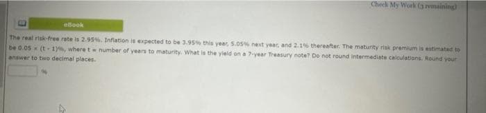 Check My Work (3 remaining)
eBook
The real risk-free rate is 2.95%. Inflation is expected to be 3.95% this year, 5.05% next year, and 2.1% thereafter. The maturity risk premium is estimated to
be 0.05 (t-1), where t = number of years to maturity. What is the yield on a 7-year Treasury note? Do not round intermediate calculations, Round your
answer to two decimal places.