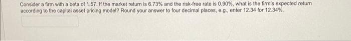 Consider a firm with a beta of 1.57. If the market return is 6.73% and the risk-free rate is 0.90%, what is the firm's expected return
according to the capital asset pricing model? Round your answer to four decimal places, e.g., enter 12.34 for 12.34%.