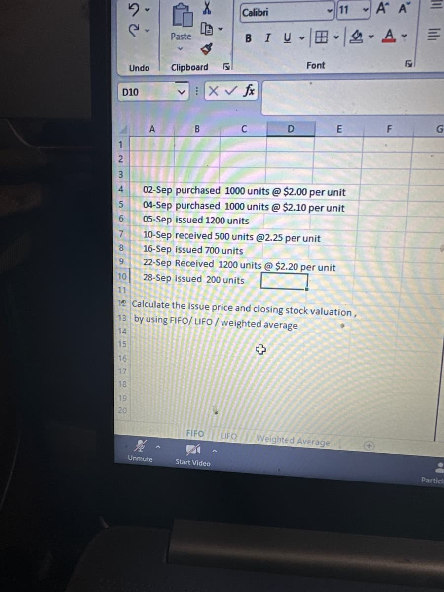 1
2
3
4
D10
5
6
34567890
14
15
2.
16
17
18
Undo
19
20
A
Paste
Clipboard
Unmute
B
VX✓ fx
A A
BIU A E
7
8
9
10
11
12 Calculate the issue price and closing stock valuation,
by using FIFO/LIFO/weighted average
13
Calibri
FIFO
C
Start Video
D
Y
02-Sep purchased 1000 units @ $2.00 per unit
04-Sep purchased 1000 units @ $2.10 per unit
05-Sep issued 1200 units
10-Sep received 500 units @2.25 per unit
16-Sep issued 700 units
22-Sep Received 1200 units @ $2.20 per unit
28-Sep issued 200 units
Font
+
11
E
LIFO Weighted Average
F
G
Partici