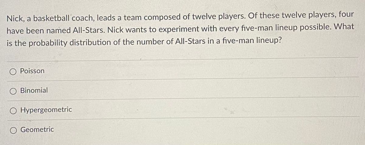 Nick, a basketball coach, leads a team composed of twelve players. Of these twelve players, four
have been named All-Stars. Nick wants to experiment with every five-man lineup possible. What
is the probability distribution of the number of All-Stars in a five-man lineup?
O Poisson
Binomial
O Hypergeometric
O Geometric
