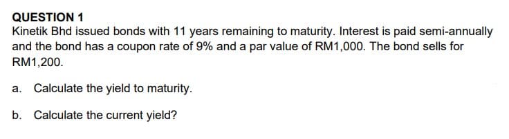 QUESTION 1
Kinetik Bhd issued bonds with 11 years remaining to maturity. Interest is paid semi-annually
and the bond has a coupon rate of 9% and a par value of RM1,000. The bond sells for
RM1,200.
a. Calculate the yield to maturity.
b. Calculate the current yield?