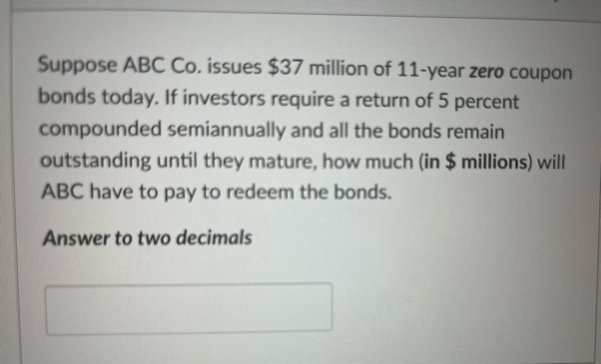 Suppose ABC Co. issues $37 million of 11-year zero coupon
bonds today. If investors require a return of 5 percent
compounded semiannually and all the bonds remain
outstanding until they mature, how much (in $ millions) will
ABC have to pay to redeem the bonds.
Answer to two decimals
