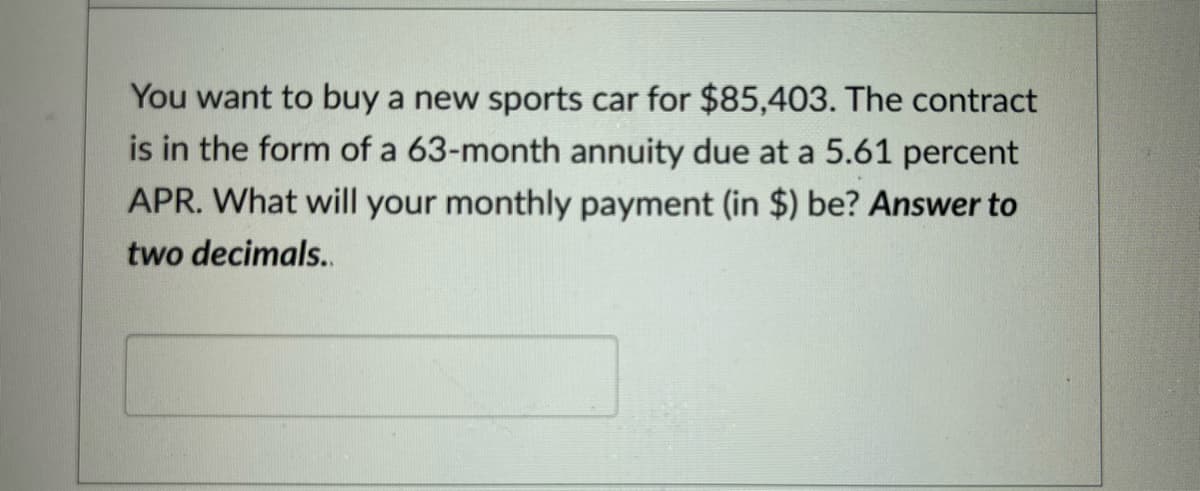 You want to buy a new sports car for $85,403. The contract
is in the form of a 63-month annuity due at a 5.61 percent
APR. What will your monthly payment (in $) be? Answer to
two decimals..