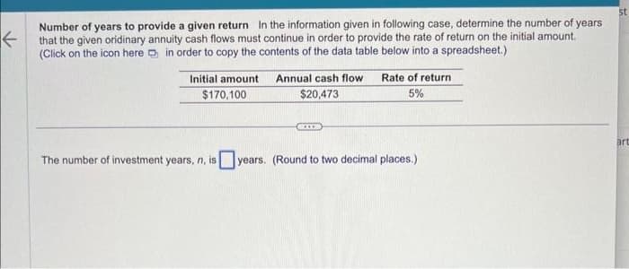✓
Number of years to provide a given return In the information given in following case, determine the number of years
that the given oridinary annuity cash flows must continue in order to provide the rate of return on the initial amount.
(Click on the icon here in order to copy the contents of the data table below into a spreadsheet.)
Initial amount
$170,100
Annual cash flow
$20,473
GCXX
Rate of return
5%
The number of investment years, n, isyears. (Round to two decimal places.)
st
art