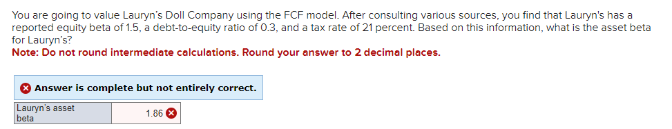 You are going to value Lauryn's Doll Company using the FCF model. After consulting various sources, you find that Lauryn's has a
reported equity beta of 1.5, a debt-to-equity ratio of 0.3, and a tax rate of 21 percent. Based on this information, what is the asset beta
for Lauryn's?
Note: Do not round intermediate calculations. Round your answer to 2 decimal places.
> Answer is complete but not entirely correct.
Lauryn's asset
beta
1.86 X